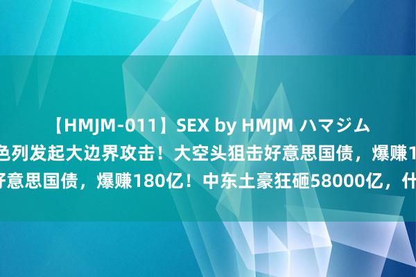 【HMJM-011】SEX by HMJM ハマジムベスト09 6時間 突发！以色列发起大边界攻击！大空头狙击好意思国债，爆赚180亿！中东土豪狂砸58000亿，什么信号？