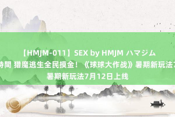 【HMJM-011】SEX by HMJM ハマジムベスト09 6時間 猎魔逃生全民摸金！《球球大作战》暑期新玩法7月12日上线