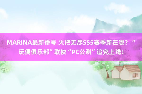 MARINA最新番号 火把无尽SS5赛季新在哪？“玩偶俱乐部”联袂“PC公测”追究上线！