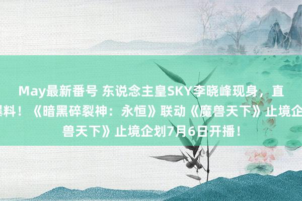 May最新番号 东说念主皇SKY李晓峰现身，直播间见证重磅爆料！《暗黑碎裂神：永恒》联动《魔兽天下》止境企划7月6日开播！