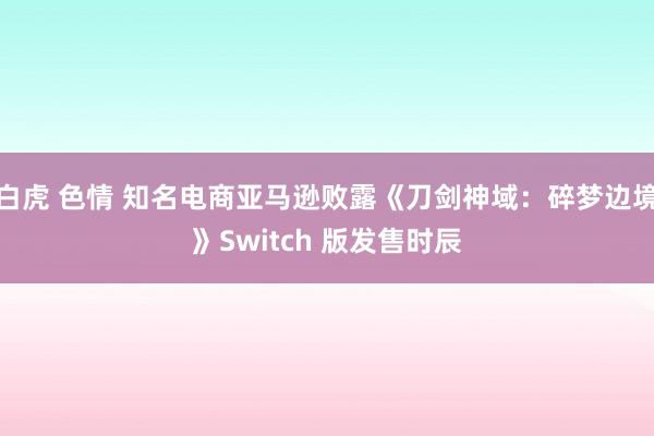 白虎 色情 知名电商亚马逊败露《刀剑神域：碎梦边境》Switch 版发售时辰