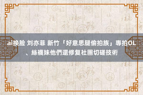 ai换脸 刘亦菲 新竹「好意思腿偷拍族」專拍OL、絲襪妹　他們還修复社團切磋技術