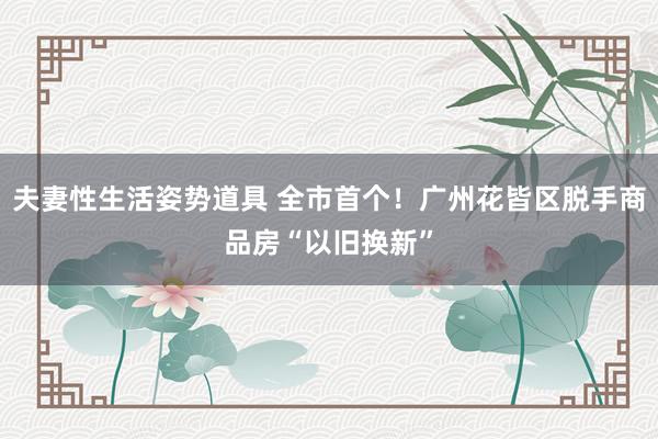 夫妻性生活姿势道具 全市首个！广州花皆区脱手商品房“以旧换新”