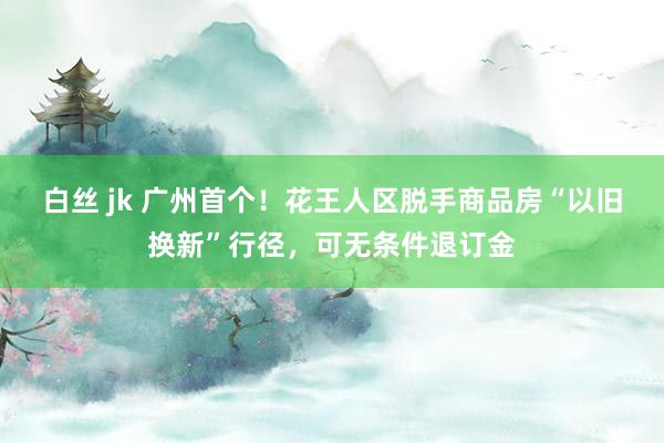 白丝 jk 广州首个！花王人区脱手商品房“以旧换新”行径，可无条件退订金