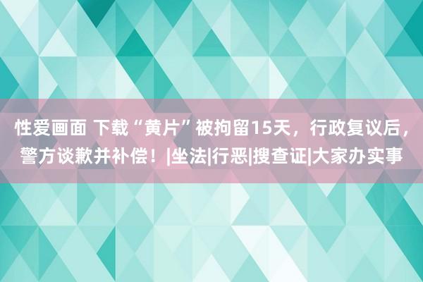 性爱画面 下载“黄片”被拘留15天，行政复议后，警方谈歉并补偿！|坐法|行恶|搜查证|大家办实事