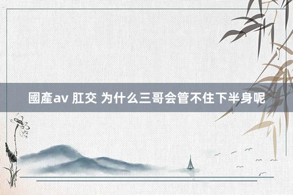 國產av 肛交 为什么三哥会管不住下半身呢