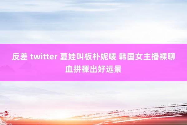 反差 twitter 夏娃叫板朴妮唛 韩国女主播裸聊血拼裸出好远景