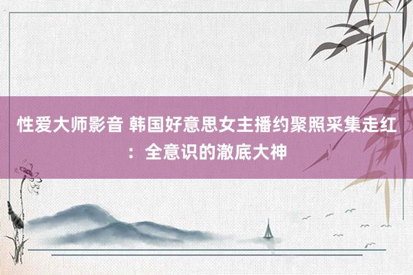 性爱大师影音 韩国好意思女主播约聚照采集走红：全意识的澈底大神