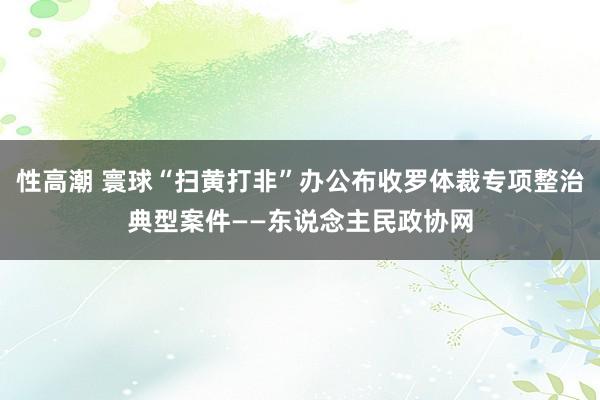 性高潮 寰球“扫黄打非”办公布收罗体裁专项整治典型案件——东说念主民政协网