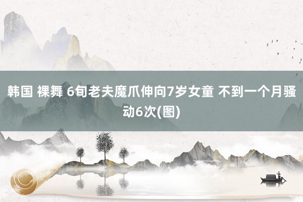 韩国 裸舞 6旬老夫魔爪伸向7岁女童 不到一个月骚动6次(图)