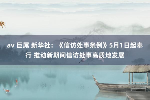 av 巨屌 新华社：《信访处事条例》5月1日起奉行 推动新期间信访处事高质地发展