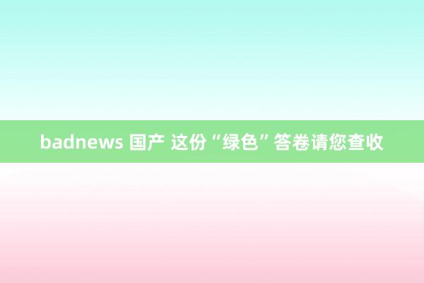 badnews 国产 这份“绿色”答卷请您查收