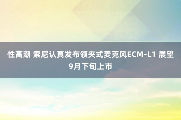 性高潮 索尼认真发布领夹式麦克风ECM-L1 展望9月下旬上市