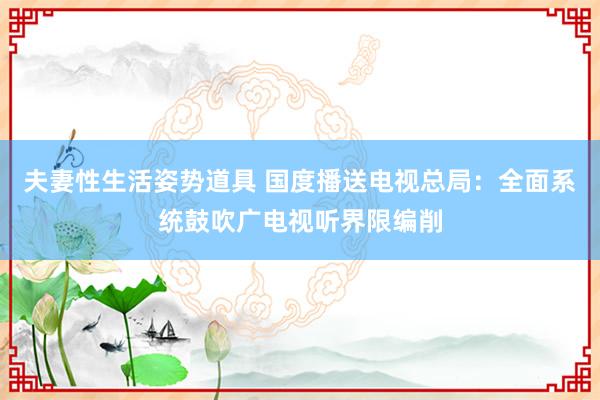 夫妻性生活姿势道具 国度播送电视总局：全面系统鼓吹广电视听界限编削