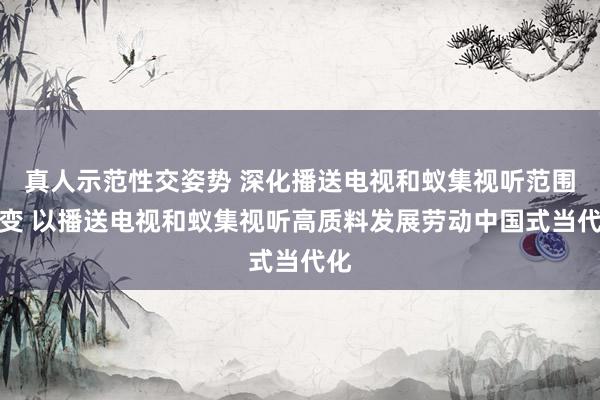 真人示范性交姿势 深化播送电视和蚁集视听范围转变 以播送电视和蚁集视听高质料发展劳动中国式当代化