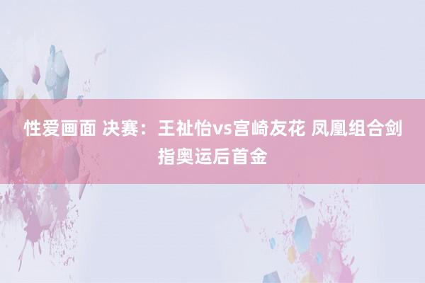 性爱画面 决赛：王祉怡vs宫崎友花 凤凰组合剑指奥运后首金