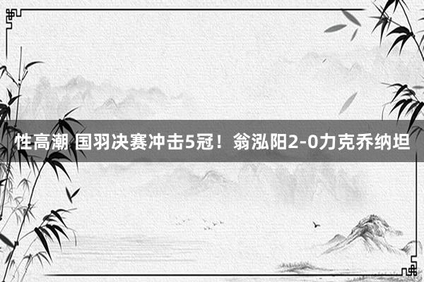 性高潮 国羽决赛冲击5冠！翁泓阳2-0力克乔纳坦