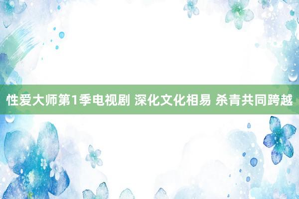 性爱大师第1季电视剧 深化文化相易 杀青共同跨越