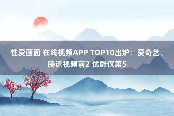 性爱画面 在线视频APP TOP10出炉：爱奇艺、腾讯视频前2 优酷仅第5